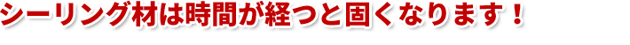 シーリング材は時間が経つと固くなります!