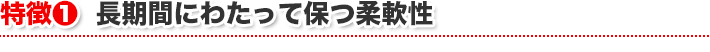 特徴1 長期間にわたって保つ柔軟性