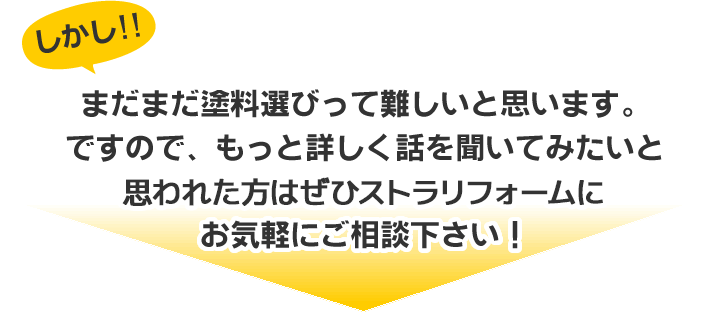 まだまだ塗料選びって難しいと思います。
ですので、もっと詳しく話を聞いてみたいと
思われた方はぜひストラリフォームに
お気軽にご相談下さい!